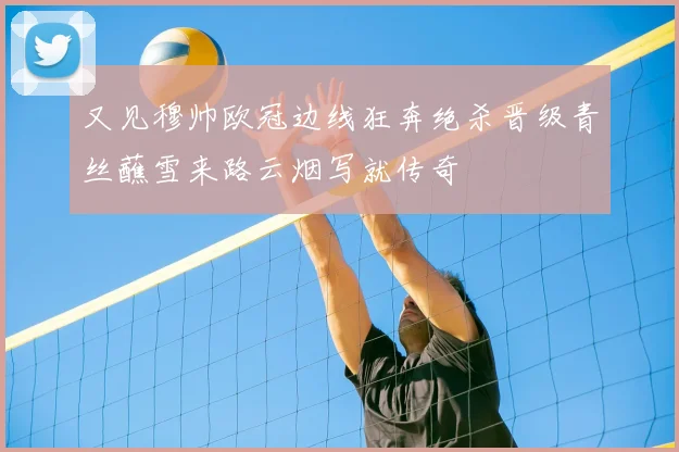 又见穆帅欧冠边线狂奔绝杀晋级青丝蘸雪来路云烟写就传奇