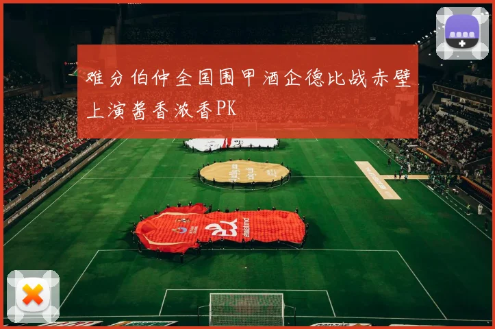 难分伯仲全国围甲酒企德比战赤壁上演酱香浓香PK