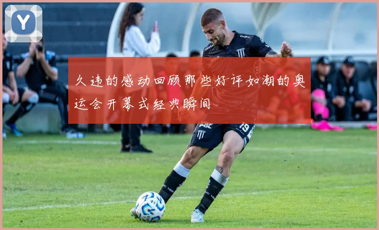 久违的感动回顾那些好评如潮的奥运会开幕式经典瞬间