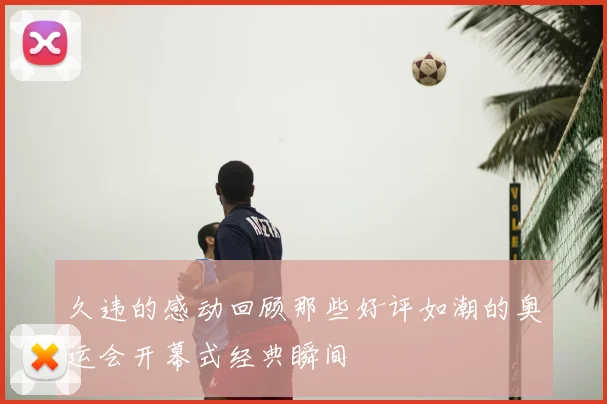 久违的感动回顾那些好评如潮的奥运会开幕式经典瞬间