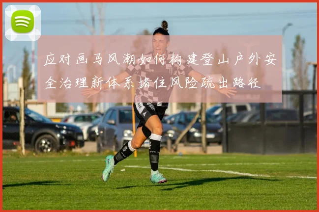 应对画马风潮如何构建登山户外安全治理新体系堵住风险疏出路径