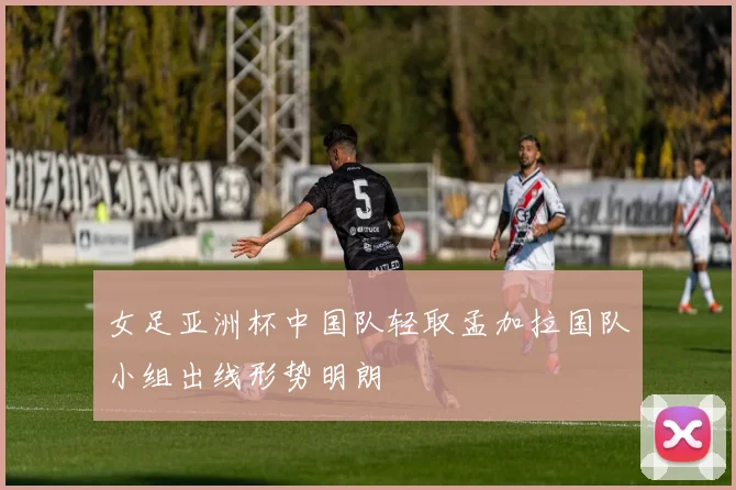 女足亚洲杯中国队轻取孟加拉国队小组出线形势明朗