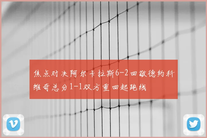 焦点对决阿尔卡拉斯6-2回敬德约科维奇总分1-1双方重回起跑线
