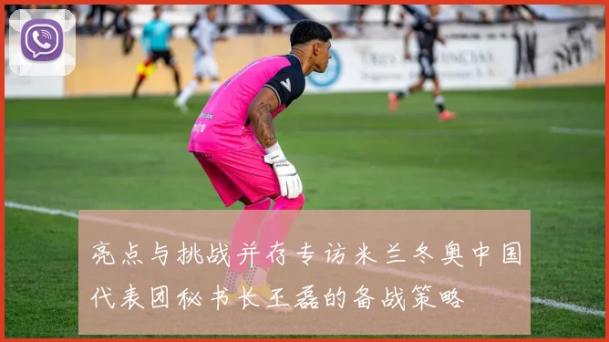 亮点与挑战并存专访米兰冬奥中国代表团秘书长王磊的备战策略