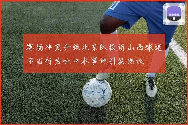 赛场冲突升级北京队投诉山西球迷不当行为吐口水事件引发热议