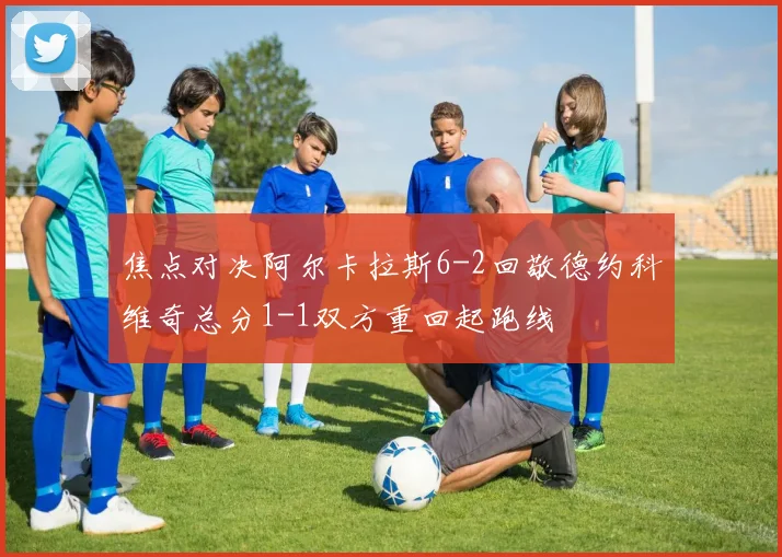 焦点对决阿尔卡拉斯6-2回敬德约科维奇总分1-1双方重回起跑线