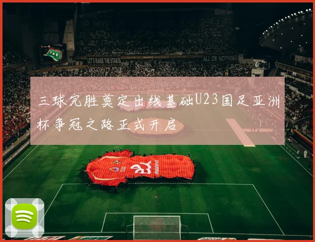 三球完胜奠定出线基础U23国足亚洲杯争冠之路正式开启