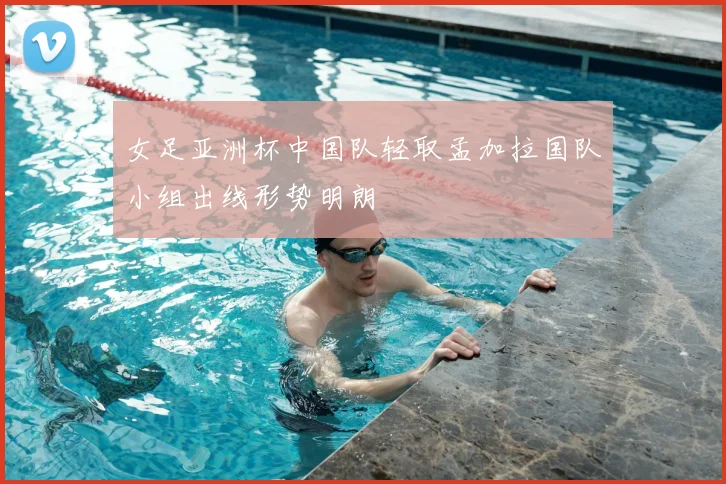 女足亚洲杯中国队轻取孟加拉国队小组出线形势明朗