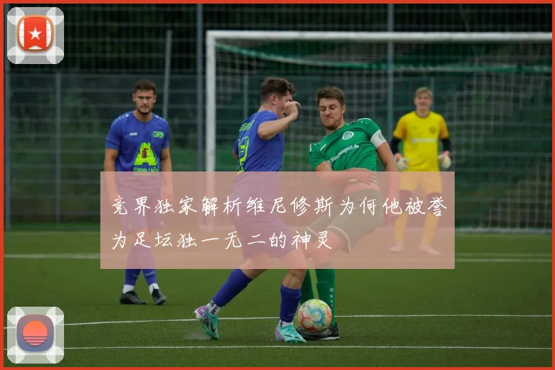 竞界独家解析维尼修斯为何他被誉为足坛独一无二的神灵